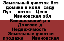 Земельный участок без домика в колл. саду “Луч“ 7 соток › Цена ­ 55 000 - Ивановская обл., Кинешемский р-н, Долгово д. Недвижимость » Земельные участки продажа   . Ивановская обл.